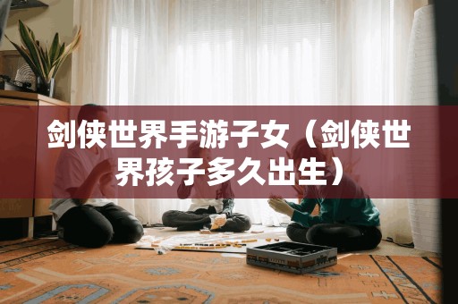剑侠世界手游子女(剑侠世界孩子多久出生)