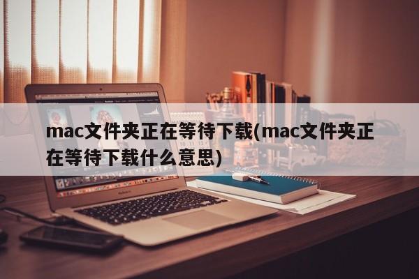 mac文件夹正在等待下载(mac文件夹等待下载的含义)