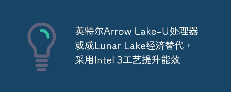 英特尔Arrow Lake-U处理器或成Lunar Lake经济替代，采用Intel 3工艺提升能效