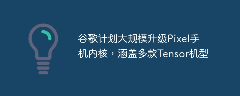 谷歌打算对Pixel手机内核进行大规模升级,并扩展到多款Tensor机型