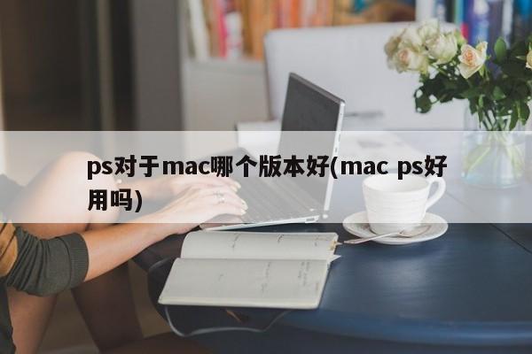 ps对于mac哪个版本好(mac ps好用吗)