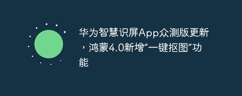 华为更新智慧识屏App众测版，鸿蒙4.0引入全新的“一键抠图”功能