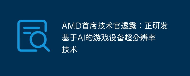 AMD首席技术官披露:正在开发基于人工智能的游戏设备超分辨率技术