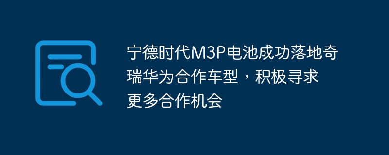 宁德时代合作奇瑞华为,M3P电池装车成功,积极谋求新合作机遇