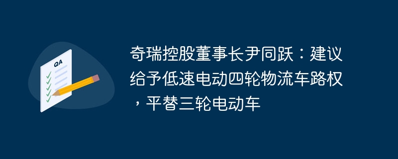 奇瑞控股董事长尹同跃:建议给予低速电动四轮物流车路权,平替三轮电动车