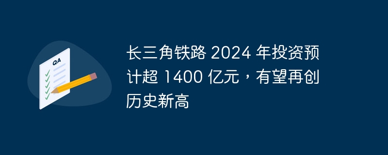 预计到 2024 年,长三角铁路投资将超过 1400 亿元,有望达到历史最高水平