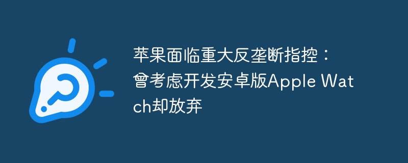 苹果面临重大反垄断指控:曾考虑开发安卓版Apple Watch却放弃