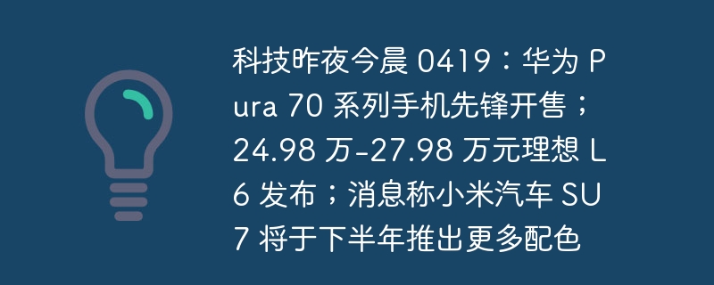 科技昨夜今晨 0419:华为 Pura 70 系列手机先锋开售;24.98 万-27.98 万元理想 L6 发布;消息称小米汽车 SU7 将于下半年推出更多配色