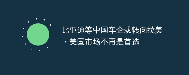 比亚迪等中国车企或转向拉美,美国市场不再是首选