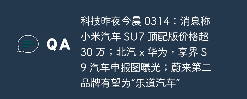 科技昨夜今晨 0314:消息称小米汽车 SU7 顶配版价格超 30 万;北汽 x 华为,享界 S9 汽车申报图曝光;蔚来第二品牌有望为“乐道汽车”