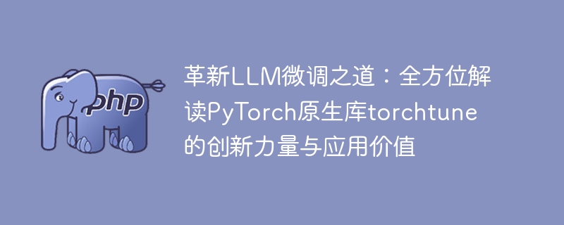 革新LLM微调之道:全方位解读PyTorch原生库torchtune的创新力量与应用价值