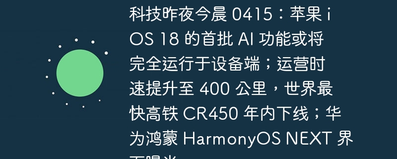 科技昨夜今晨 0415:苹果 iOS 18 的首批 AI 功能或将完全运行于设备端;运营时速提升至 400 公里,世界最快高铁 CR450 年内下线;华为鸿蒙 HarmonyOS NEXT 界面曝光