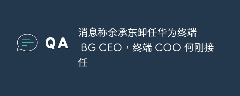 消息称余承东卸任华为终端 BG CEO,终端 COO 何刚接任