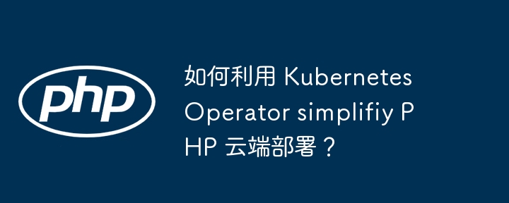 如何利用 Kubernetes Operator simplifiy PHP 云端部署?