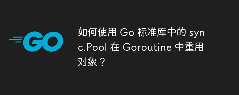 如何使用 Go 标准库中的 sync.Pool 在 Goroutine 中重用对象?