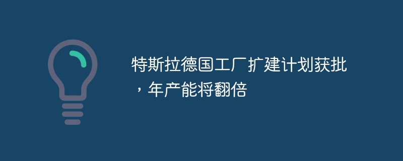 特斯拉德国工厂扩建计划获批,年产能将翻倍