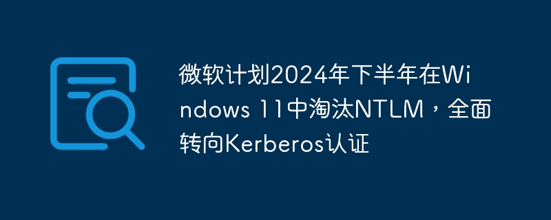 微软计划2024年下半年在Windows 11中淘汰NTLM,全面转向Kerberos认证