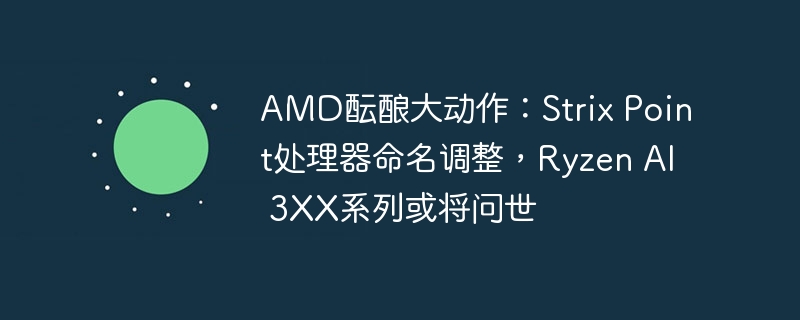 AMD酝酿大动作:Strix Point处理器命名调整,Ryzen AI 3XX系列或将问世