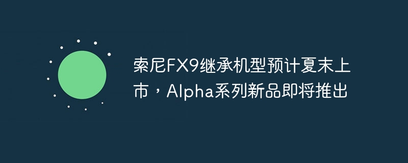 索尼FX9继承机型预计夏末上市,Alpha系列新品即将推出