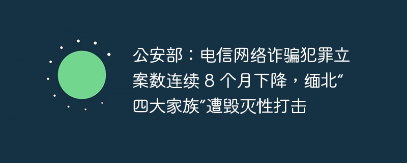 公安部:电信网络诈骗犯罪立案数连续 8 个月下降,缅北“四大家族”遭毁灭性打击