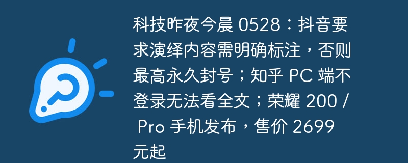 科技昨夜今晨 0528:抖音要求演绎内容需明确标注,否则最高永久封号;知乎 PC 端不登录无法看全文;荣耀 200 / Pro 手机发布,售价 2699 元起