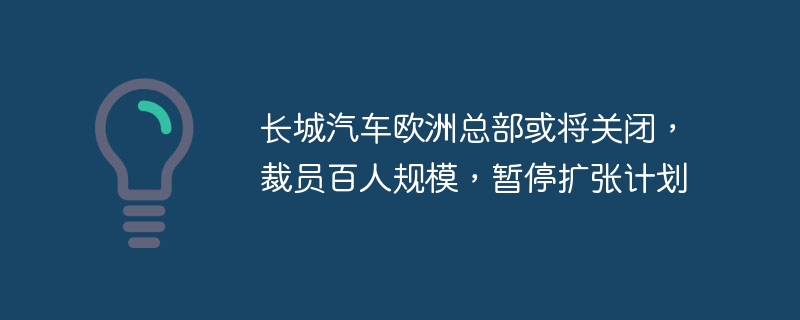 长城汽车欧洲总部或将关闭,裁员百人规模,暂停扩张计划