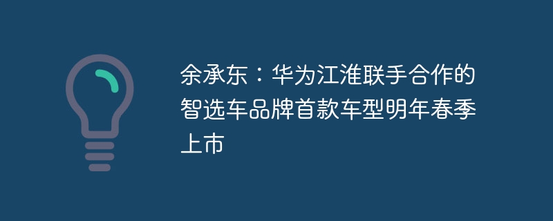 余承东:华为江淮联手合作的智选车品牌首款车型明年春季上市