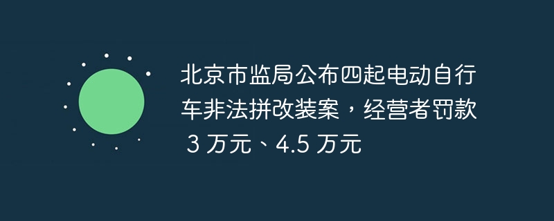 北京市监局公布四起电动自行车非法拼改装案,经营者罚款 3 万元、4.5 万元