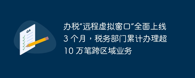 办税“远程虚拟窗口”全面上线 3 个月,税务部门累计办理超 10 万笔跨区域业务