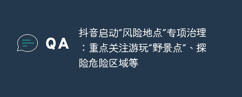 抖音启动“风险地点”专项治理:重点关注游玩“野景点”、探险危险区域等