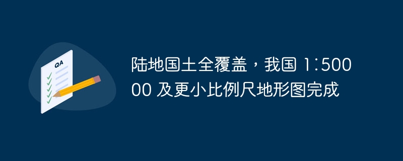 陆地国土全覆盖,我国 1∶50000 及更小比例尺地形图完成