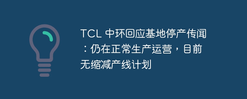 TCL 中环回应基地停产传闻:仍在正常生产运营,目前无缩减产线计划