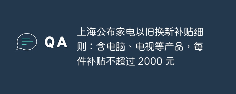 上海公布家电以旧换新补贴细则:含电脑、电视等产品,每件补贴不超过 2000 元