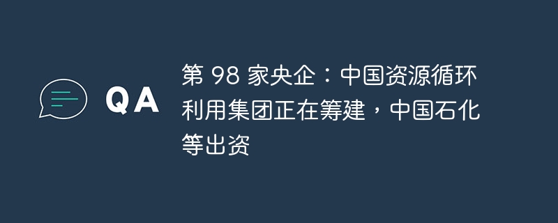 第 98 家央企:中国资源循环利用集团正在筹建,中国石化等出资