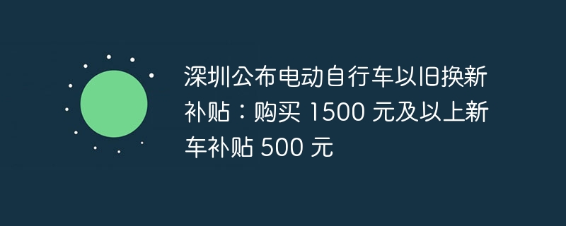 深圳公布电动自行车以旧换新补贴:购买 1500 元及以上新车补贴 500 元