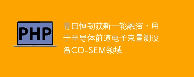 青田恒韧获新一轮融资,用于半导体前道电子束量测设备CD-SEM领域