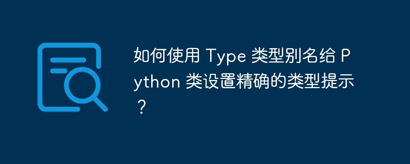 如何使用 Type 类型别名给 Python 类设置精确的类型提示？