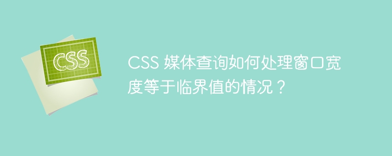 CSS 媒体查询如何处理窗口宽度等于临界值的情况?