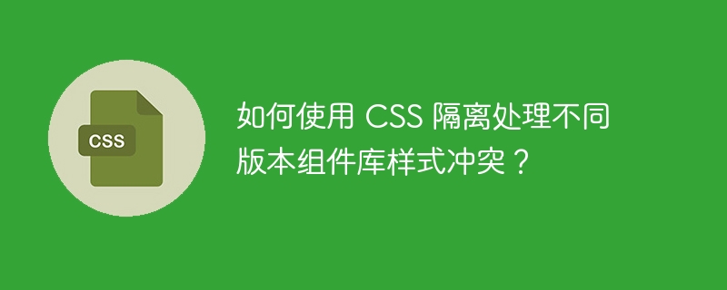 如何使用 CSS 隔离处理不同版本组件库样式冲突?