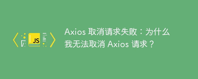 Axios 取消请求失败:为什么我无法取消 Axios 请求?