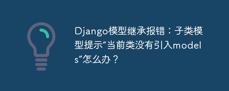 Django模型继承报错:子类模型提示“当前类没有引入models”怎么办?