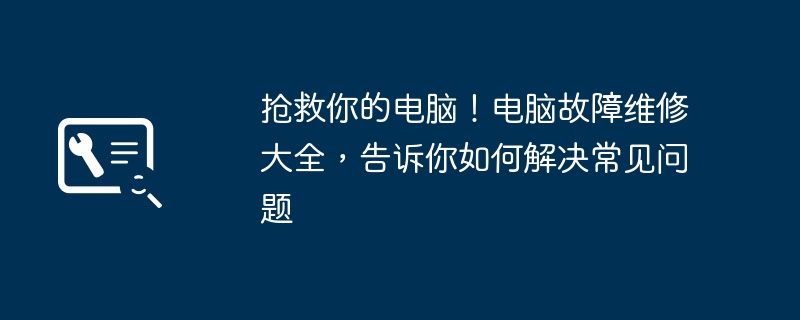 抢救你的电脑!电脑故障维修大全,告诉你如何解决常见问题