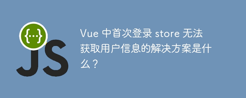 Vue 中首次登录 store 无法获取用户信息的解决方案是什么?