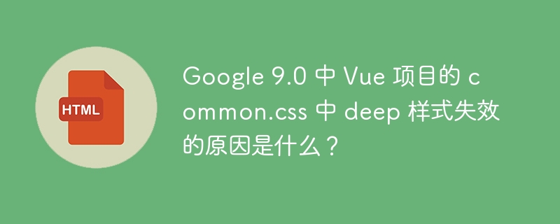Google 9.0 中 Vue 项目的 common.css 中 deep 样式失效的原因是什么?
