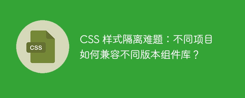 CSS 样式隔离难题:不同项目如何兼容不同版本组件库?