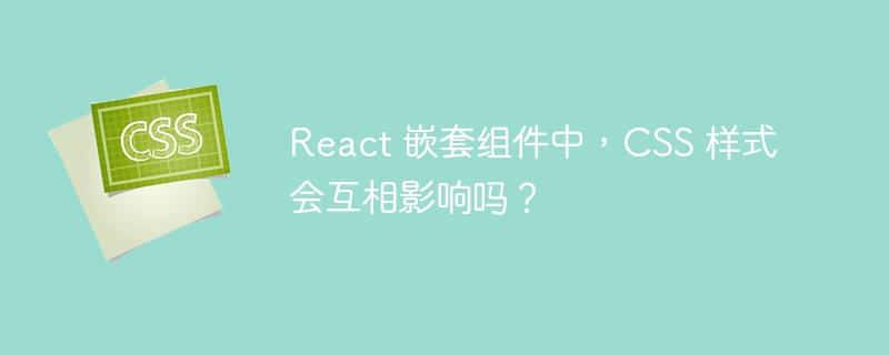 React 嵌套组件中,CSS 样式会互相影响吗?