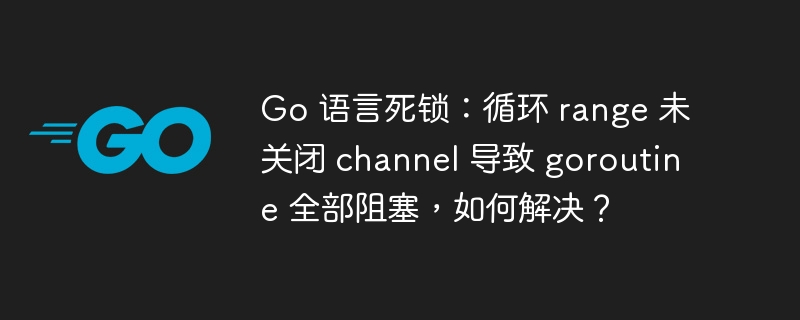 Go 语言死锁:循环 range 未关闭 channel 导致 goroutine 全部阻塞,如何解决?
