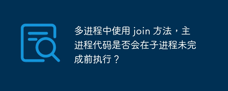 多进程中使用 join 方法,主进程代码是否会在子进程未完成前执行?