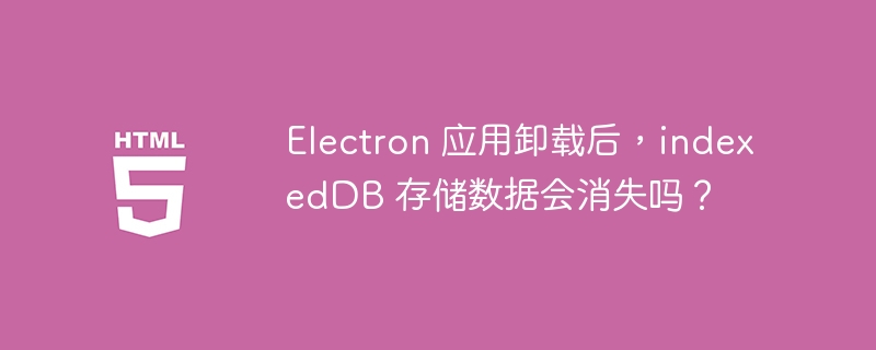 Electron 应用卸载后,indexedDB 存储数据会消失吗?