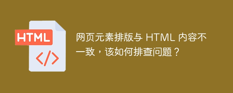 网页元素排版与 HTML 内容不一致,该如何排查问题?